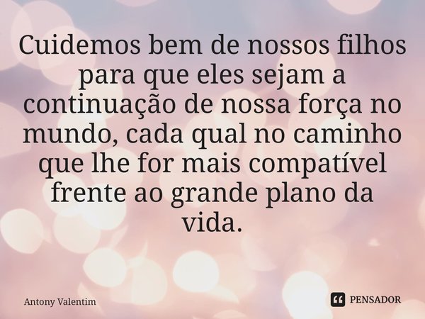 Cuidemos bem de nossos filhos para que eles sejam a continuação de nossa força no mundo, cada qual no caminho que lhe for mais compatível frente ao grande plano... Frase de Antony Valentim.