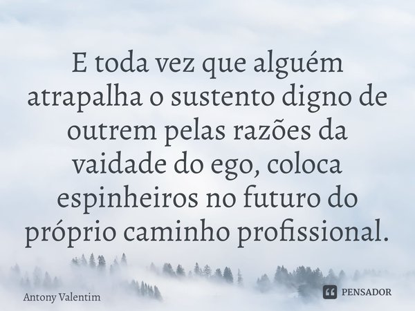 ⁠E toda vez que alguém atrapalha o sustento digno de outrem pelas razões da vaidade do ego, coloca espinheiros no futuro do próprio caminho profissional.... Frase de Antony Valentim.