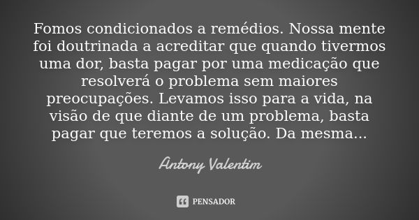 Fomos condicionados a remédios. Nossa mente foi doutrinada a acreditar que quando tivermos uma dor, basta pagar por uma medicação que resolverá o problema sem m... Frase de Antony Valentim.