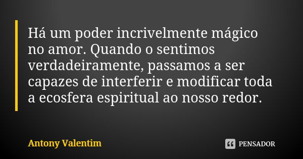 Há um poder incrivelmente mágico no amor. Quando o sentimos verdadeiramente, passamos a ser capazes de interferir e modificar toda a ecosfera espiritual ao noss... Frase de Antony Valentim.