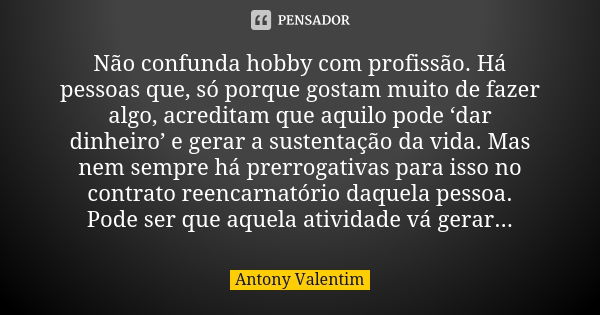 Não confunda hobby com profissão. Há pessoas que, só porque gostam muito de fazer algo, acreditam que aquilo pode ‘dar dinheiro’ e gerar a sustentação da vida. ... Frase de Antony Valentim.