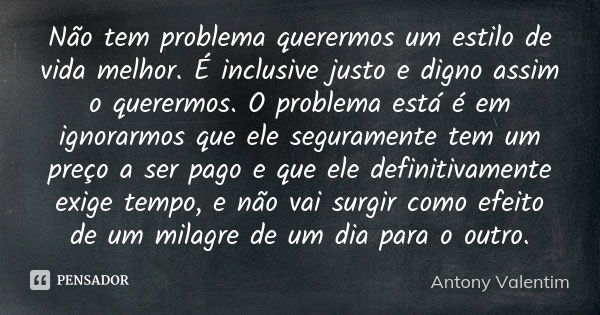 Não tem problema querermos um estilo de vida melhor. É inclusive justo e digno assim o querermos. O problema está é em ignorarmos que ele seguramente tem um pre... Frase de Antony Valentim.