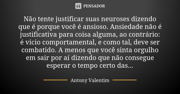 Não tente justificar suas neuroses dizendo que é porque você é ansioso. Ansiedade não é justificativa para coisa alguma, ao contrário: é vicio comportamental, e... Frase de Antony Valentim.