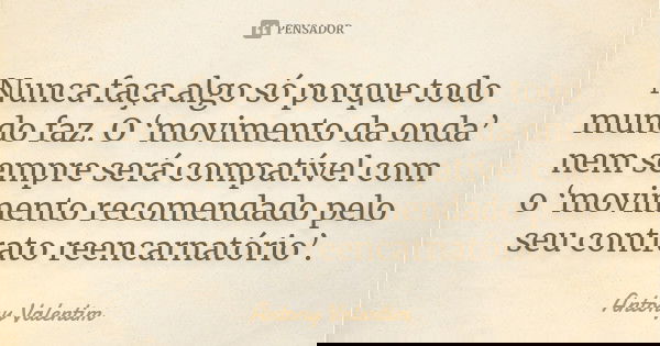 Nunca faça algo só porque todo mundo faz. O ‘movimento da onda’ nem sempre será compatível com o ‘movimento recomendado pelo seu contrato reencarnatório’.... Frase de Antony Valentim.