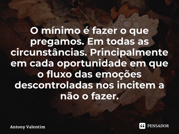 O mínimo é fazer o que pregamos. Em todas as circunstâncias. Principalmente em cada oportunidade em que o fluxo das emoções descontroladas nos incitem a não o f... Frase de Antony Valentim.