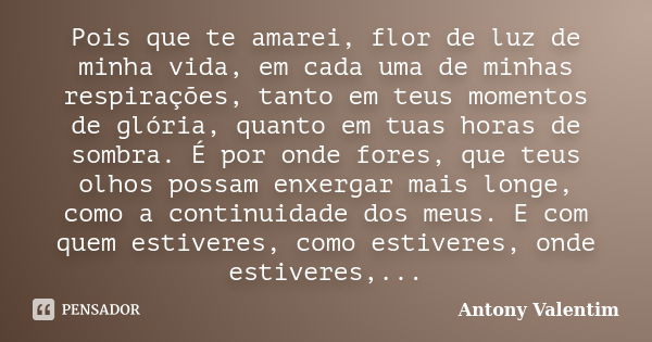 Pois que te amarei, flor de luz de minha vida, em cada uma de minhas respirações, tanto em teus momentos de glória, quanto em tuas horas de sombra. É por onde f... Frase de Antony Valentim.