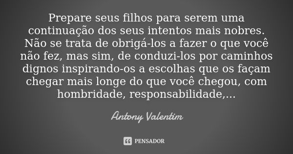 Prepare seus filhos para serem uma continuação dos seus intentos mais nobres. Não se trata de obrigá-los a fazer o que você não fez, mas sim, de conduzi-los por... Frase de Antony Valentim.