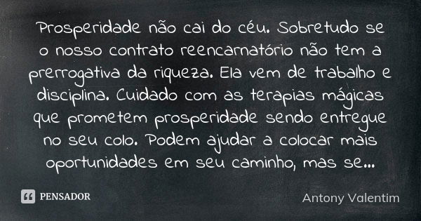 Prosperidade não cai do céu. Sobretudo se o nosso contrato reencarnatório não tem a prerrogativa da riqueza. Ela vem de trabalho e disciplina. Cuidado com as te... Frase de Antony Valentim.