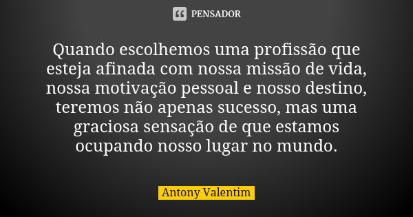 Quando escolhemos uma profissão que esteja afinada com nossa missão de vida, nossa motivação pessoal e nosso destino, teremos não apenas sucesso, mas uma gracio... Frase de Antony Valentim.