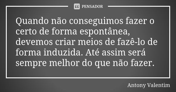 Quando não conseguimos fazer o certo de forma espontânea, devemos criar meios de fazê-lo de forma induzida. Até assim será sempre melhor do que não fazer.... Frase de Antony Valentim.