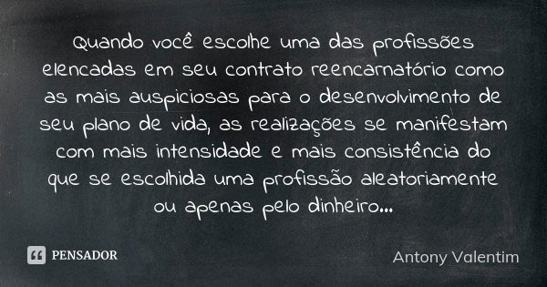 Quando você escolhe uma das profissões elencadas em seu contrato reencarnatório como as mais auspiciosas para o desenvolvimento de seu plano de vida, as realiza... Frase de Antony Valentim.