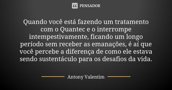 Quando você está fazendo um tratamento com o Quantec e o interrompe intempestivamente, ficando um longo período sem receber as emanações, é aí que você percebe ... Frase de Antony Valentim.