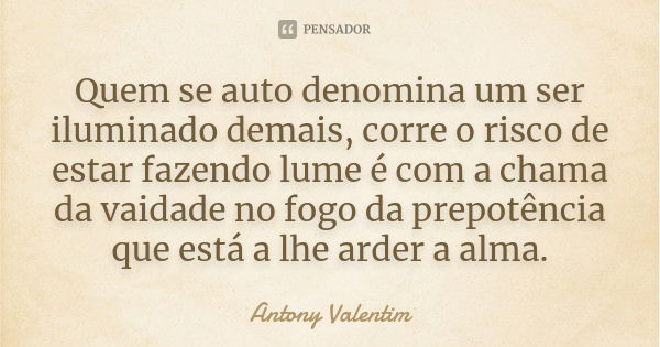 Quem se auto denomina um ser iluminado demais, corre o risco de estar fazendo lume é com a chama da vaidade no fogo da prepotência que está a lhe arder a alma.... Frase de Antony Valentim.