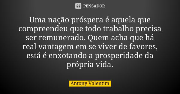 Uma nação próspera é aquela que compreendeu que todo trabalho precisa ser remunerado. Quem acha que há real vantagem em se viver de favores, está é enxotando a ... Frase de Antony Valentim.