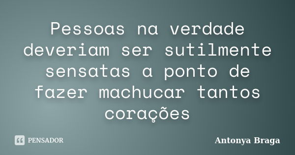 Pessoas na verdade deveriam ser sutilmente sensatas a ponto de fazer machucar tantos corações... Frase de Antonya Braga.