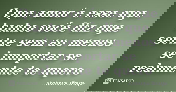 Que amor é esse que tanto você diz que sente sem ao menos se importar se realmente te quero... Frase de Antonya Braga.