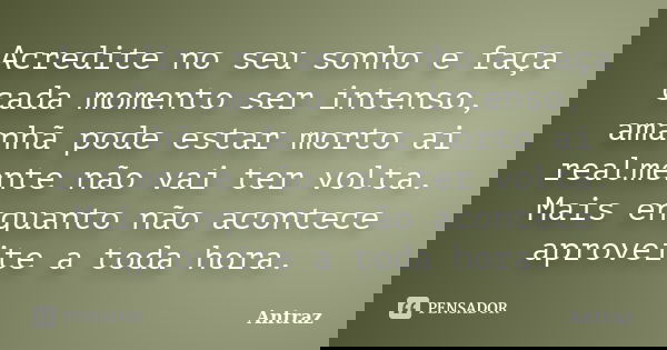 Acredite no seu sonho e faça cada momento ser intenso, amanhã pode estar morto ai realmente não vai ter volta. Mais enquanto não acontece aproveite a toda hora.... Frase de Antraz.