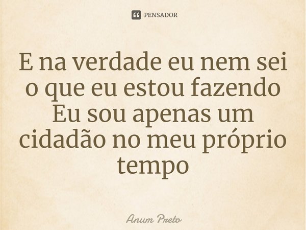 ⁠E na verdade eu nem sei o que eu estou fazendo
Eu sou apenas um cidadão no meu próprio tempo... Frase de Anum Preto.