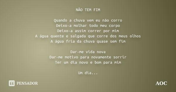 NÃO TEM FIM Quando a chuva vem eu não corro Deixo-a molhar todo meu corpo Deixo-a assim correr por mim A água quente e salgada que corre dos meus olhos A água f... Frase de AOC.