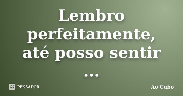 Lembro perfeitamente, até posso sentir ...... Frase de Ao cubo.