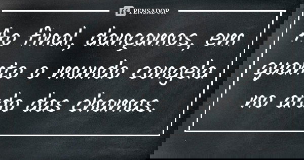 Ao final, dançamos, em quanto o mundo congela no ardo das chamas.... Frase de Anônimo.