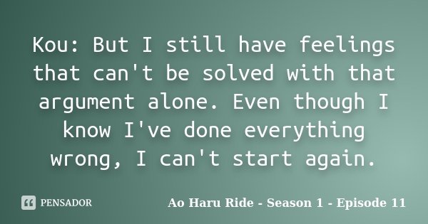 Kou: But I still have feelings that can't be solved with that argument alone. Even though I know I've done everything wrong, I can't start again.... Frase de Ao Haru Ride - Season 1 - Episode 11.