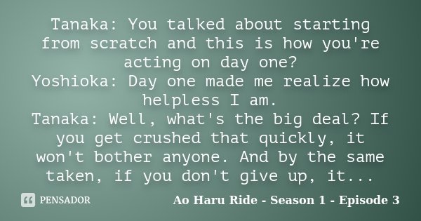 Tanaka: You talked about starting from scratch and this is how you're acting on day one? Yoshioka: Day one made me realize how helpless I am. Tanaka: Well, what... Frase de Ao Haru Ride - Season 1 - Episode 3.