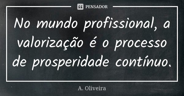 No mundo profissional, a valorização é o processo de prosperidade contínuo.... Frase de A. Oliveira.