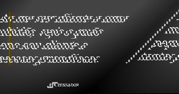 Ao me ver diante a uma multidão, vejo o quão pequeno sou diante a tantas pessoas grandiosas.