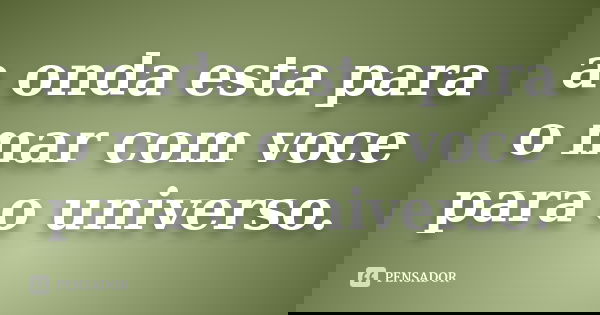 a onda esta para o mar com voce para o universo.