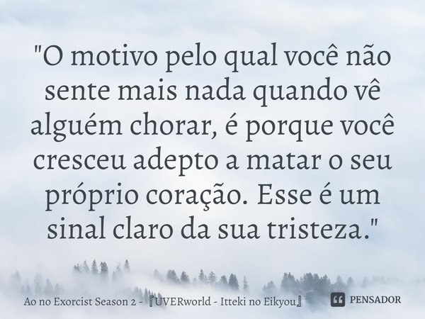 ⁠"O motivo pelo qual você não sente mais nada quando vê alguém chorar, é porque você cresceu adepto a matar o seu próprio coração. Esse é um sinal claro da... Frase de Ao no Exorcist Season 2 -UVERworld - Itteki no Eikyou.