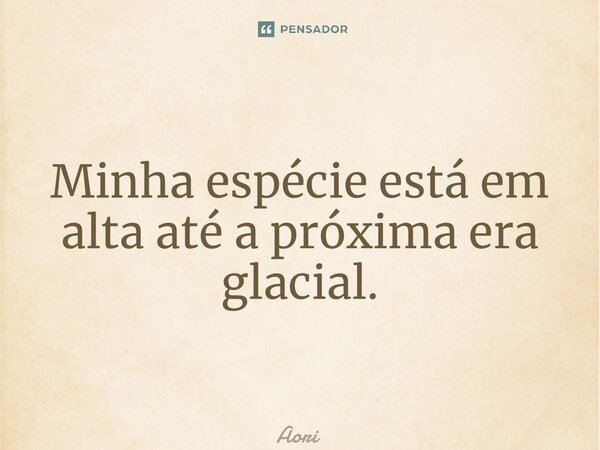 ⁠Minha espécie está em alta até a próxima era glacial.... Frase de Aori.