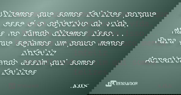 Dizemos que somos felizes porque esse é o objetivo da vida, Mas no fundo dizemos isso... Para que sejamos um pouco menos infeliz Acreditando assim qui somos fel... Frase de A.O.S.