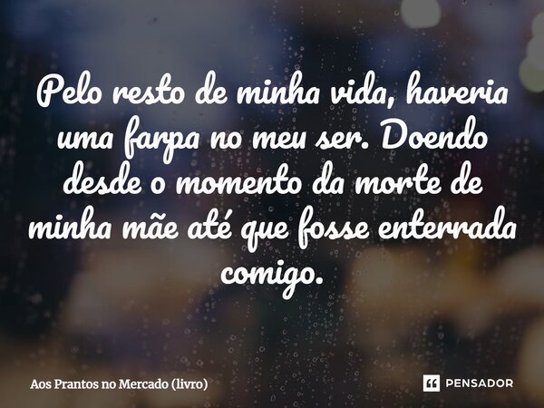 ⁠Pelo resto de minha vida, haveria uma farpa no meu ser. Doendo desde o momento da morte de minha mãe até que fosse enterrada comigo.... Frase de Aos Prantos no Mercado (livro).