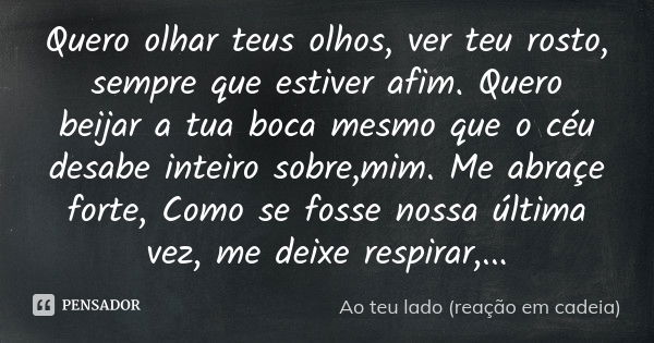 Quero olhar teus olhos, ver teu rosto, sempre que estiver afim. Quero beijar a tua boca mesmo que o céu desabe inteiro sobre,mim. Me abraçe forte, Como se fosse... Frase de Ao teu lado (reação em cadeia).