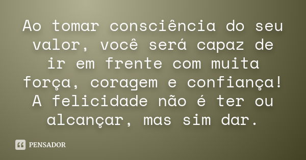 Ao tomar consciência do seu valor, você será capaz de ir em frente com muita força, coragem e confiança! A felicidade não é ter ou alcançar, mas sim dar.