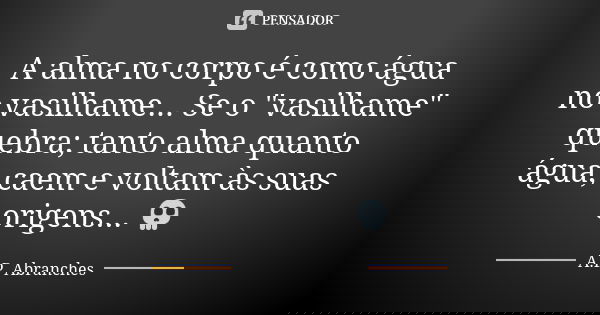 A alma no corpo é como água no vasilhame... Se o "vasilhame" quebra; tanto alma quanto água, caem e voltam às suas origens... 💀... Frase de A.P.Abranches.