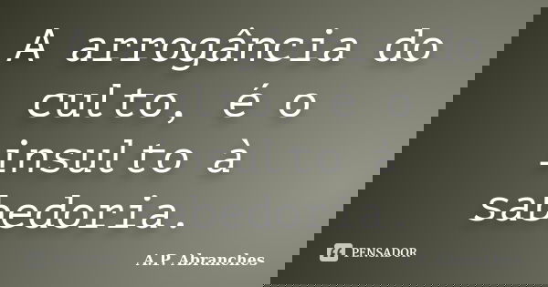 A arrogância do culto, é o insulto à sabedoria.... Frase de A.P.Abranches.