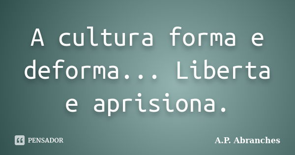 A cultura forma e deforma... Liberta e aprisiona.... Frase de A.P. Abranches.