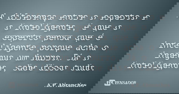 A diferença entre o esperto e o inteligente, é que o esperto pensa que é inteligente porque acha o ingênuo um burro. Já o inteligente, sabe disso tudo.... Frase de A.P. Abranches.