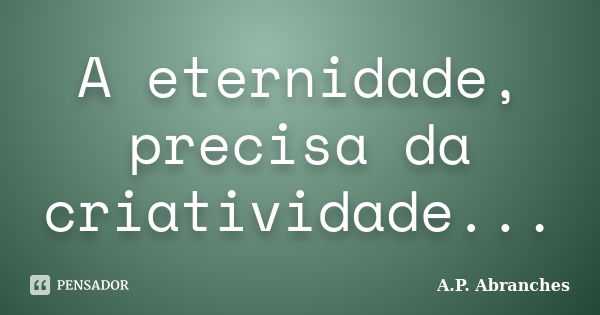 A eternidade, precisa da criatividade...... Frase de A.P.Abranches.