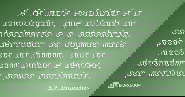 A fé mais evoluída é a convicção, que aliada ao conhecimento e a sabedoria, pode derrubar os dogmas mais nocivos ao homem, que os defendem com unhas e dentes, p... Frase de A.P. Abranches.