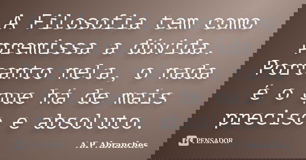 A Filosofia tem como premissa a dúvida. Portanto nela, o nada é o que há de mais preciso e absoluto.... Frase de A.P.Abranches.