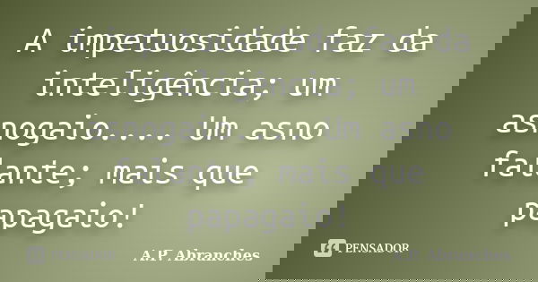 A impetuosidade faz da inteligência; um asnogaio.... Um asno falante; mais que papagaio!... Frase de A.P.Abranches.