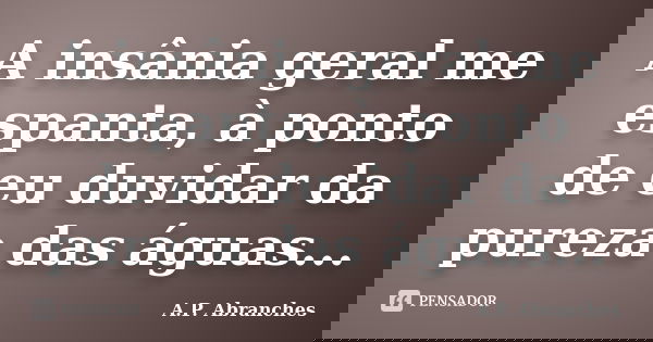 A insânia geral me espanta, à ponto de eu duvidar da pureza das águas...... Frase de A.P.Abranches.