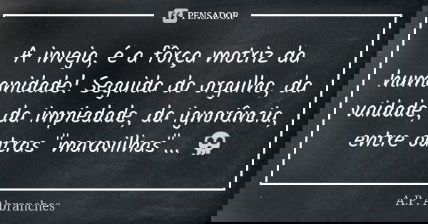 A inveja, é a fôrça motriz da humanidade! Seguida do orgulho, da vaidade, da impiedade, da ignorância, entre outras "maravilhas"... 💀... Frase de A.P.Abranches.