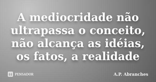 A mediocridade não ultrapassa o conceito, não alcança as idéias, os fatos, a realidade... Frase de A.P.Abranches.