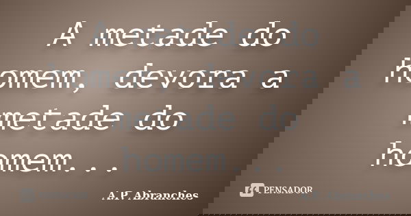 A metade do homem, devora a metade do homem...... Frase de A.P.Abranches.
