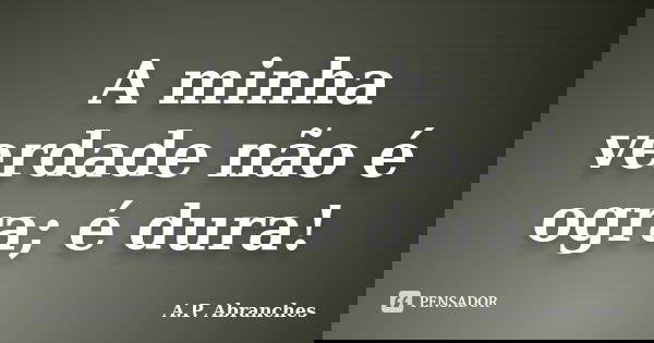 A minha verdade não é ogra; é dura!... Frase de A.P.Abranches.