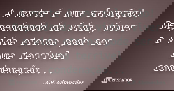 A morte é uma salvação! Dependendo da vida, viver a vida eterna pode ser uma terrível condenação...... Frase de A.P.Abranches.